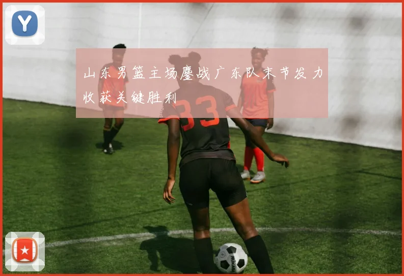 山东男篮主场鏖战广东队末节发力收获关键胜利